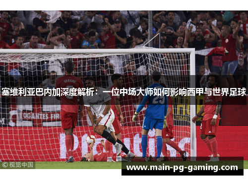 塞维利亚巴内加深度解析：一位中场大师如何影响西甲与世界足球