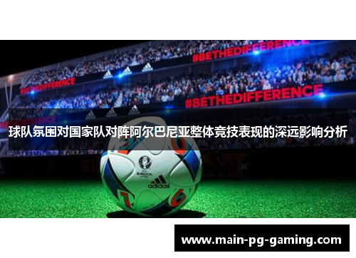 球队氛围对国家队对阵阿尔巴尼亚整体竞技表现的深远影响分析