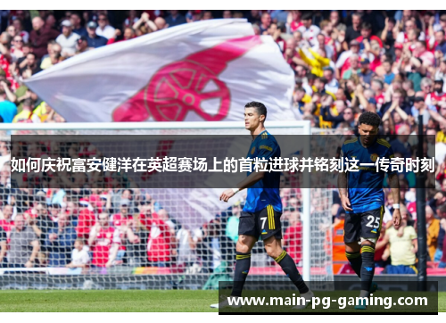 如何庆祝富安健洋在英超赛场上的首粒进球并铭刻这一传奇时刻