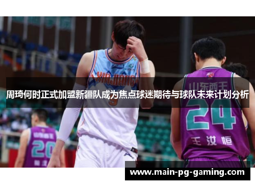 周琦何时正式加盟新疆队成为焦点球迷期待与球队未来计划分析