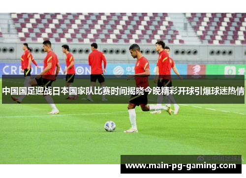 中国国足迎战日本国家队比赛时间揭晓今晚精彩开球引爆球迷热情