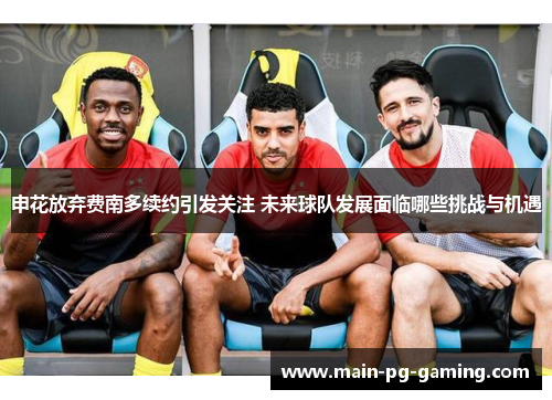 申花放弃费南多续约引发关注 未来球队发展面临哪些挑战与机遇 申花放弃费南多续约引发关注 未来球队发展面临哪些挑战与机遇