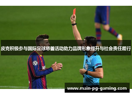 皮克积极参与国际足球慈善活动助力品牌形象提升与社会责任履行 皮克积极参与国际足球慈善活动助力品牌形象提升与社会责任履行