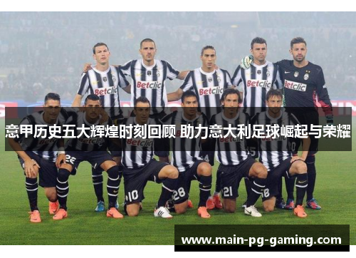 意甲历史五大辉煌时刻回顾 助力意大利足球崛起与荣耀 意甲历史五大辉煌时刻回顾 助力意大利足球崛起与荣耀