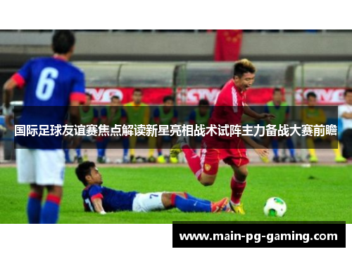 国际足球友谊赛焦点解读新星亮相战术试阵主力备战大赛前瞻 国际足球友谊赛焦点解读新星亮相战术试阵主力备战大赛前瞻