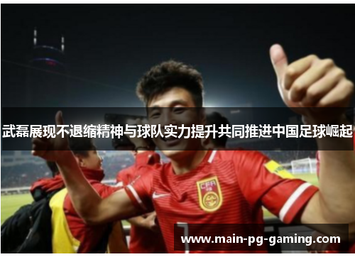 武磊展现不退缩精神与球队实力提升共同推进中国足球崛起 武磊展现不退缩精神与球队实力提升共同推进中国足球崛起