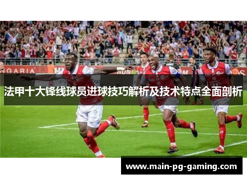 法甲十大锋线球员进球技巧解析及技术特点全面剖析 法甲十大锋线球员进球技巧解析及技术特点全面剖析