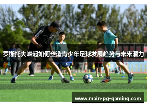 罗斯托夫崛起如何塑造青少年足球发展趋势与未来潜力