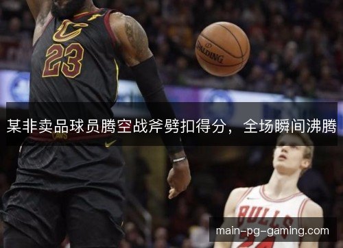 某非卖品球员腾空战斧劈扣得分,全场瞬间沸腾 某非卖品球员腾空战斧劈扣得分,全场瞬间沸腾