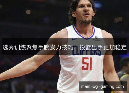 选秀训练聚焦手腕发力技巧，投篮出手更加稳定