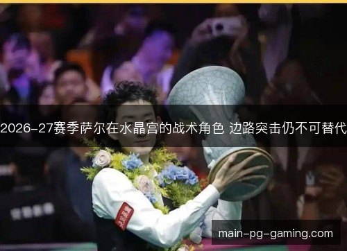 2026-27赛季萨尔在水晶宫的战术角色 边路突击仍不可替代